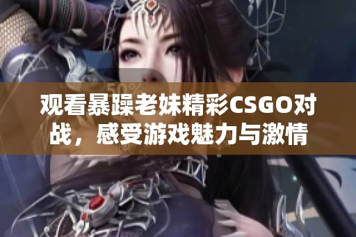 观看暴躁老妹精彩CSGO对战，感受游戏魅力与激情