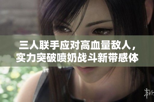 三人联手应对高血量敌人，实力突破喷奶战斗新带感体验