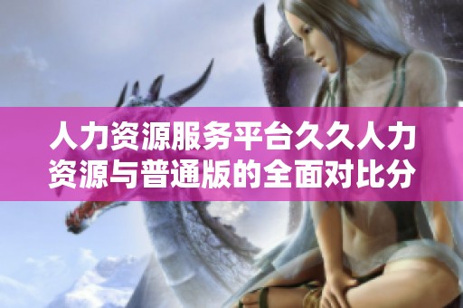 人力资源服务平台久久人力资源与普通版的全面对比分析