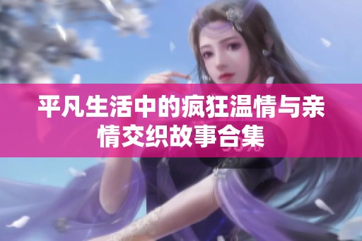 平凡生活中的疯狂温情与亲情交织故事合集