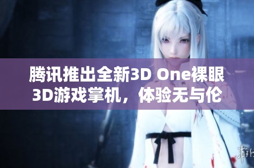 腾讯推出全新3D One裸眼3D游戏掌机，体验无与伦比的视觉盛宴