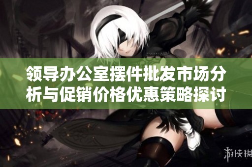 领导办公室摆件批发市场分析与促销价格优惠策略探讨
