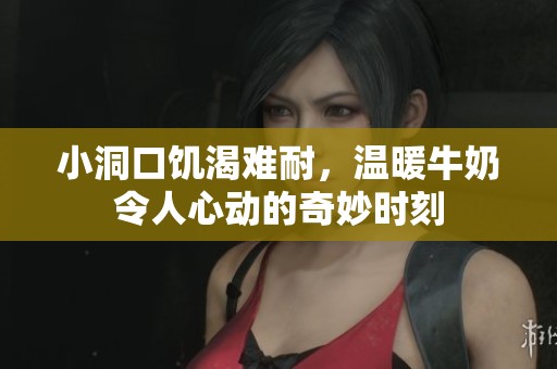 小洞口饥渴难耐，温暖牛奶令人心动的奇妙时刻