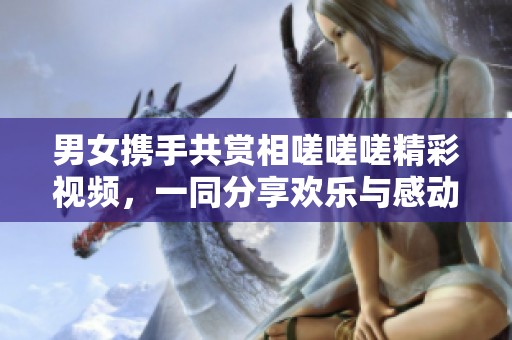 男女携手共赏相嗟嗟嗟精彩视频，一同分享欢乐与感动