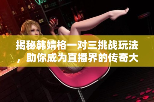 揭秘韩婧格一对三挑战玩法，助你成为直播界的传奇大哥