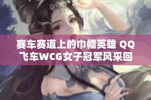 赛车赛道上的巾帼英雄 QQ飞车WCG女子冠军风采回顾与致敬