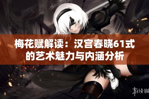 梅花赋解读：汉宫春晓61式的艺术魅力与内涵分析