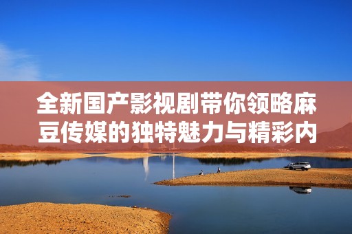 全新国产影视剧带你领略麻豆传媒的独特魅力与精彩内容