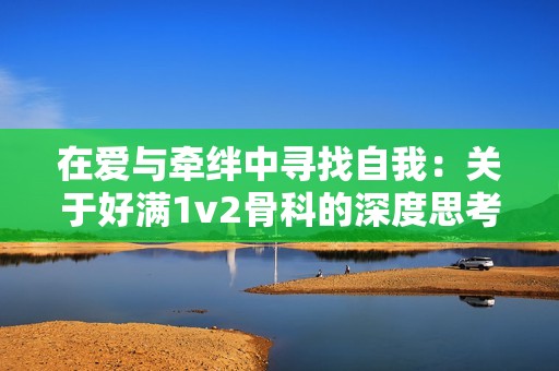 在爱与牵绊中寻找自我：关于好满1v2骨科的深度思考