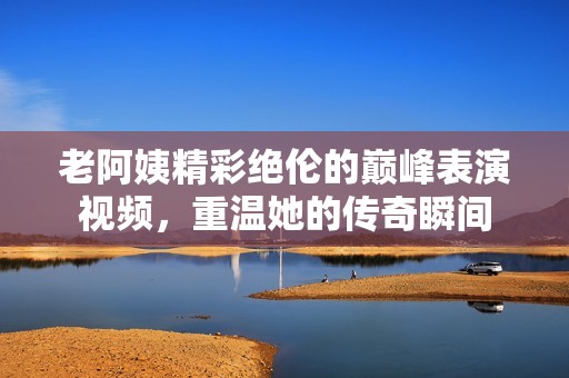 老阿姨精彩绝伦的巅峰表演视频，重温她的传奇瞬间