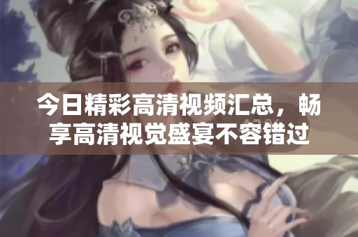 今日精彩高清视频汇总，畅享高清视觉盛宴不容错过
