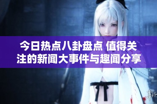 今日热点八卦盘点 值得关注的新闻大事件与趣闻分享
