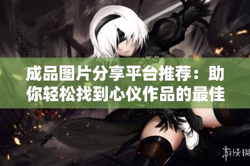 成品图片分享平台推荐：助你轻松找到心仪作品的最佳网站