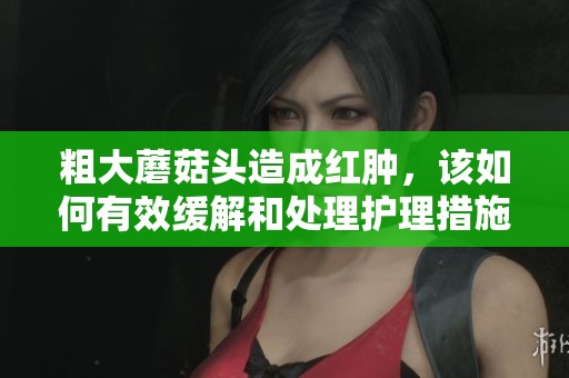 粗大蘑菇头造成红肿，该如何有效缓解和处理护理措施要点