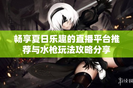 畅享夏日乐趣的直播平台推荐与水枪玩法攻略分享