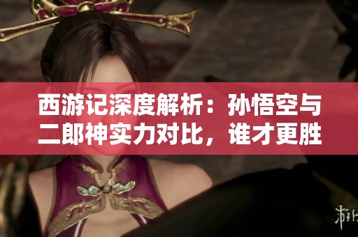 西游记深度解析：孙悟空与二郎神实力对比，谁才更胜一筹