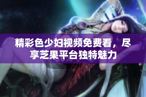 精彩色少妇视频免费看，尽享芝果平台独特魅力