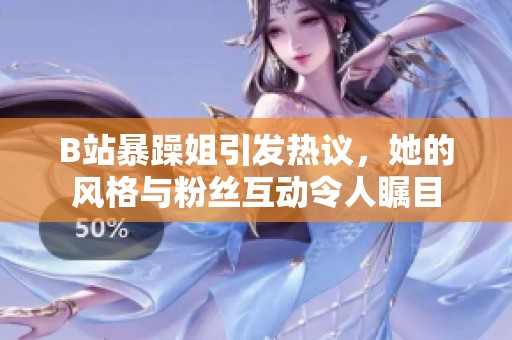 B站暴躁姐引发热议，她的风格与粉丝互动令人瞩目