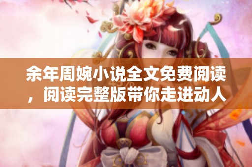 余年周婉小说全文免费阅读，阅读完整版带你走进动人故事世界