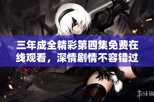 三年成全精彩第四集免费在线观看，深情剧情不容错过