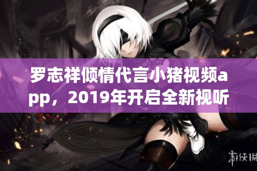 罗志祥倾情代言小猪视频app，2019年开启全新视听体验