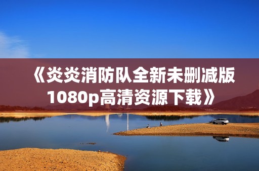 《炎炎消防队全新未删减版1080p高清资源下载》