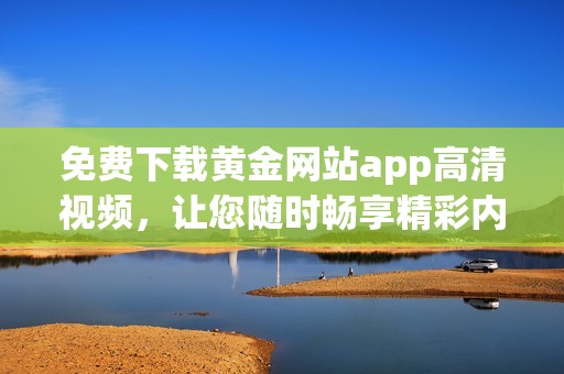 免费下载黄金网站app高清视频，让您随时畅享精彩内容