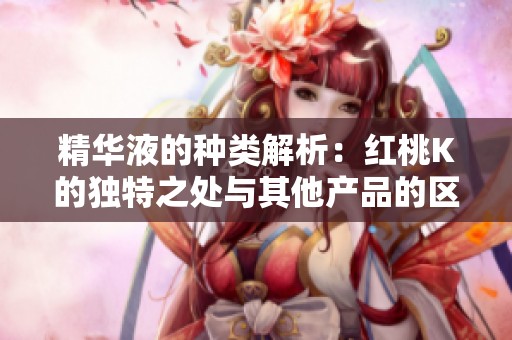 精华液的种类解析：红桃K的独特之处与其他产品的区别