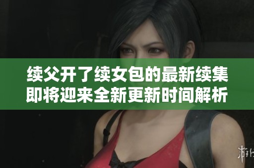 续父开了续女包的最新续集即将迎来全新更新时间解析