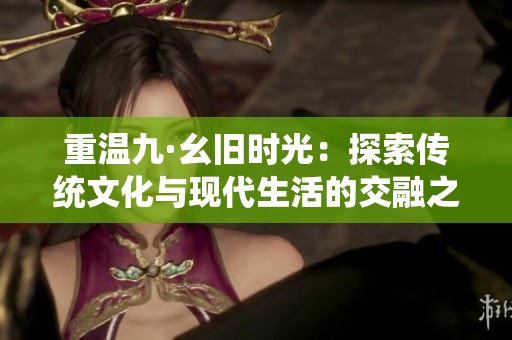 重温九·幺旧时光：探索传统文化与现代生活的交融之美