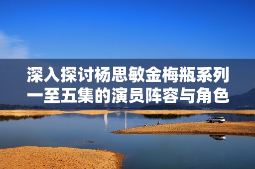 深入探讨杨思敏金梅瓶系列一至五集的演员阵容与角色分析