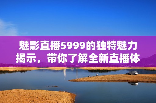 魅影直播5999的独特魅力揭示，带你了解全新直播体验的无限可能
