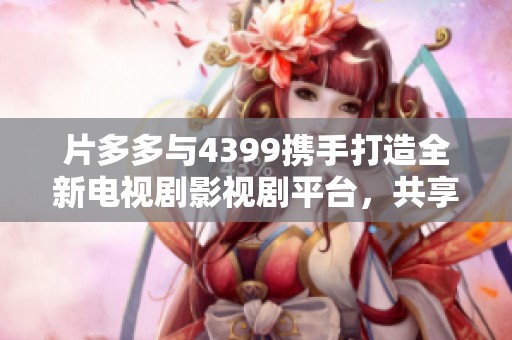 片多多与4399携手打造全新电视剧影视剧平台，共享视听盛宴