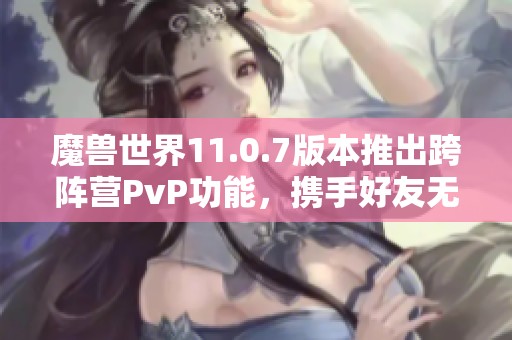 魔兽世界11.0.7版本推出跨阵营PvP功能，携手好友无界战斗新体验