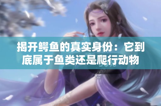 揭开鳄鱼的真实身份：它到底属于鱼类还是爬行动物