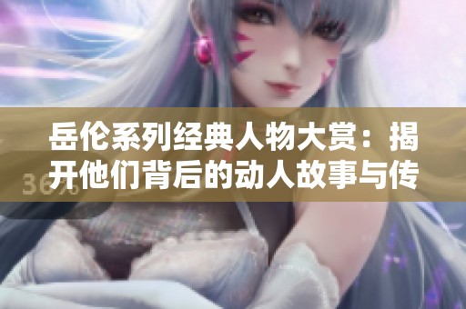 岳伦系列经典人物大赏：揭开他们背后的动人故事与传奇魅力