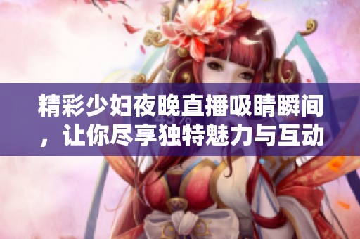 精彩少妇夜晚直播吸睛瞬间，让你尽享独特魅力与互动体验
