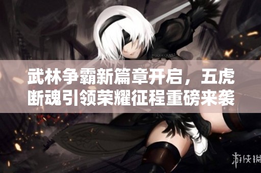 武林争霸新篇章开启，五虎断魂引领荣耀征程重磅来袭