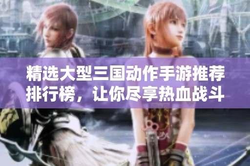 精选大型三国动作手游推荐排行榜，让你尽享热血战斗乐趣