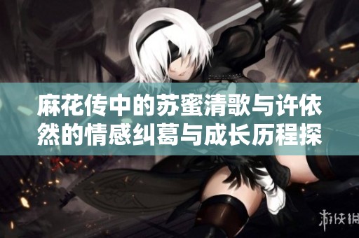 麻花传中的苏蜜清歌与许依然的情感纠葛与成长历程探秘