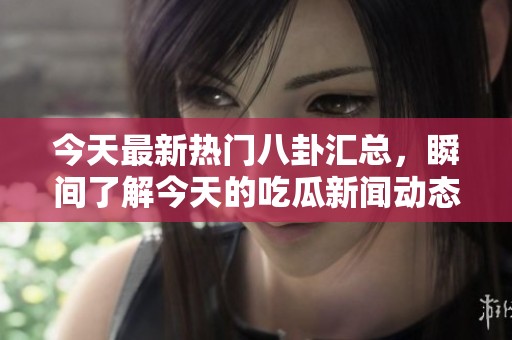 今天最新热门八卦汇总，瞬间了解今天的吃瓜新闻动态