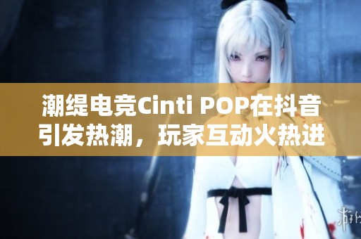 潮缇电竞Cinti POP在抖音引发热潮，玩家互动火热进行中