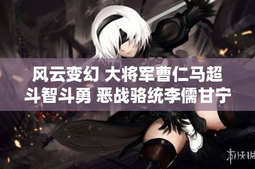 风云变幻 大将军曹仁马超斗智斗勇 恶战骆统李儒甘宁争锋相对