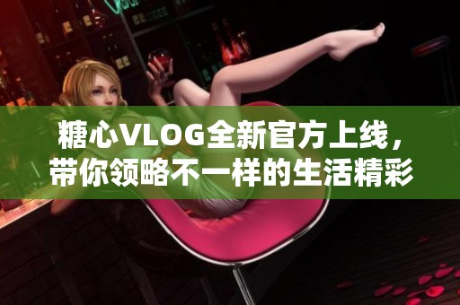 糖心VLOG全新官方上线，带你领略不一样的生活精彩瞬间