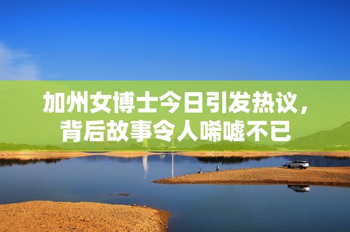 加州女博士今日引发热议，背后故事令人唏嘘不已