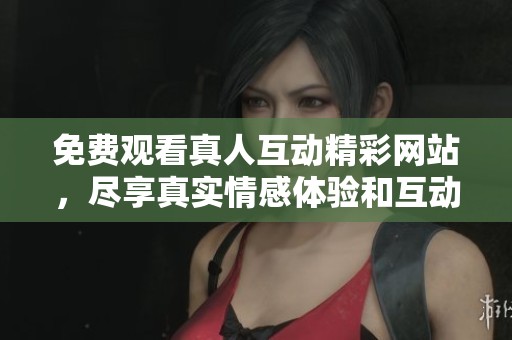 免费观看真人互动精彩网站，尽享真实情感体验和互动乐趣