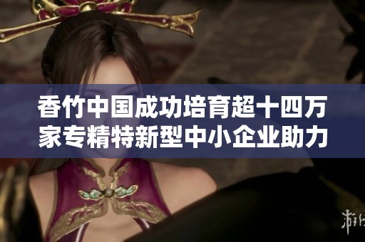 香竹中国成功培育超十四万家专精特新型中小企业助力经济发展