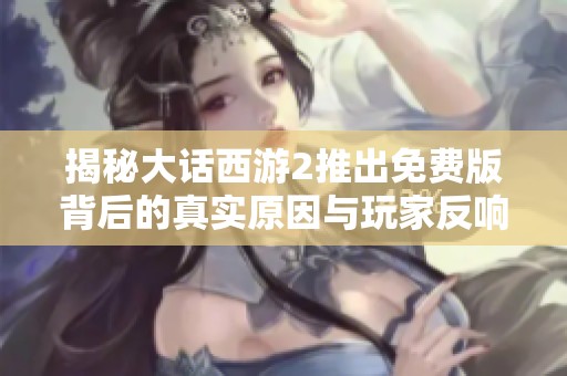 揭秘大话西游2推出免费版背后的真实原因与玩家反响分析