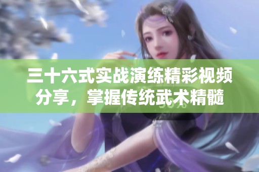 三十六式实战演练精彩视频分享，掌握传统武术精髓