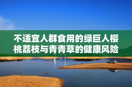 不适宜人群食用的绿巨人樱桃荔枝与青青草的健康风险分析